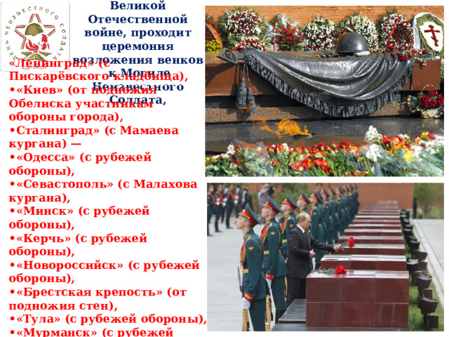 Ежегодно, в дни памяти, посвящённые Великой Отечественной войне, проходит церемония возложения венков  к Могиле Неизвестного Солдата,   «Ленинград» (с Пискарёвского кладбища), • «Киев» (от подножия Обелиска участникам обороны города), • Сталинград» (с Мамаева кургана) — • «Одесса» (с рубежей обороны), • «Севастополь» (с Малахова кургана), • «Минск» (с рубежей обороны), • «Керчь» (с рубежей обороны), • «Новороссийск» (с рубежей обороны), • «Брестская крепость» (от подножия стен), • «Тула» (с рубежей обороны), • «Мурманск» (с рубежей обороны), • «Смоленск» (с рубежей обороны). «Ленинград» (с Пискарёвского кладбища), • «Киев» (от подножия Обелиска участникам обороны города), • Сталинград» (с Мамаева кургана) — • «Одесса» (с рубежей обороны), • «Севастополь» (с Малахова кургана), • «Минск» (с рубежей обороны), • «Керчь» (с рубежей обороны), • «Новороссийск» (с рубежей обороны), • «Брестская крепость» (от подножия стен), • «Тула» (с рубежей обороны), • «Мурманск» (с рубежей обороны), • «Смоленск» (с рубежей обороны). 