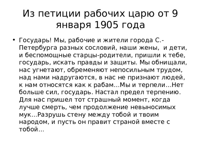 Из петиции рабочих царю от 9 января 1905 года Государь! Мы, рабочие и жители города С.-Петербурга разных сословий, наши жены, и дети, и беспомощные старцы-родители, пришли к тебе, государь, искать правды и защиты. Мы обнищали, нас угнетают, обременяют непосильным трудом, над нами надругаются, в нас не признают людей, к нам относятся как к рабам…Мы и терпели…Нет больше сил, государь. Настал предел терпению. Для нас пришел тот страшный момент, когда лучше смерть, чем продолжение невыносимых мук…Разрушь стену между тобой и твоим народом, и пусть он правит страной вместе с тобой… 