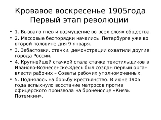 Кровавое воскресенье 1905года  Первый этап революции 1. Вызвало гнев и возмущение во всех слоях общества. 2. Массовые беспорядки начались Петербурге уже во второй половине дня 9 января. 3. Забастовки, стачки, демонстрации охватили другие города России. 4. Крупнейшей стачкой стала стачка текстильщиков в Иваново-Вознесенске.Здесь был создан первый орган власти рабочих – Советы рабочих уполномоченных. 5. Поднялось на борьбу крестьянство. В июне 1905 года вспыхнуло восстание матросов против офицерского произвола на броненосце «Князь Потемкин». 