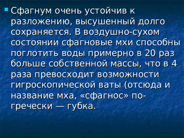 Сфагнум очень устойчив к разложению, высушенный долго сохраняется. В воздушно-сухом состоянии сфагновые мхи способны поглотить воды примерно в 20 раз больше собственной массы, что в 4 раза превосходит возможности гигроскопической ваты (отсюда и название мха, «сфагнос» по-гречески — губка. 