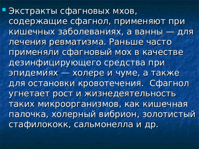Экстракты сфагновых мхов, содержащие сфагнол, применяют при кишечных заболеваниях, а ванны — для лечения ревматизма. Раньше часто применяли сфагновый мох в качестве дезинфицирующего средства при эпидемиях — холере и чуме, а также для остановки кровотечения.  Сфагнол угнетает рост и жизнедеятельность таких микроорганизмов, как кишечная палочка, холерный вибрион, золотистый стафилококк, сальмонелла и др. 
