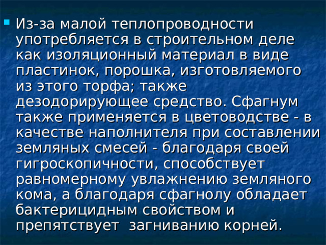 Из-за малой теплопроводности употребляется в строительном деле как изоляционный материал в виде пластинок, порошка, изготовляемого из этого торфа; также дезодорирующее средство. Сфагнум также применяется в цветоводстве - в качестве наполнителя при составлении земляных смесей - благодаря своей гигроскопичности, способствует равномерному увлажнению земляного кома, а благодаря сфагнолу обладает бактерицидным свойством и препятствует  загниванию корней. 