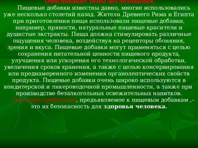Обоснование темы исследования.  Пищевые добавки известны давно, многие использовались уже несколько столетий назад. Жители Древнего Рима и Египта при приготовлении пищи использовали пищевые добавки, например, пряности, натуральные пищевые красители и душистые экстракты. Пища должна стимулировать различные ощущения человека, воздействуя на рецепторы обоняния, зрения и вкуса. Пищевые добавки могут применяться с целью сохранения питательной ценности пищевого продукта, улучшения или ускорения его технологической обработки, увеличения сроков хранения, а также с целью консервирования или преднамеренного изменения органолептических свойств продукта. Пищевые добавки очень широко используются в кондитерской и ликероводочной промышленности, а также при производстве безалкогольных освежительных напитков. Основное требование , предъявляемое к пищевым добавкам ,– это их безопасность для здоровья человека. 