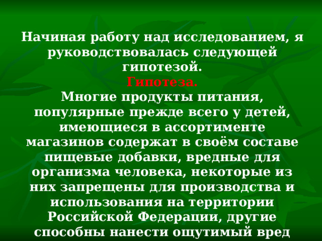 Начиная работу над исследованием, я руководствовалась следующей гипотезой. Гипотеза. Многие продукты питания, популярные прежде всего у детей, имеющиеся в ассортименте магазинов содержат в своём составе пищевые добавки, вредные для организма человека, некоторые из них запрещены для производства и использования на территории Российской Федерации, другие способны нанести ощутимый вред здоровью. 