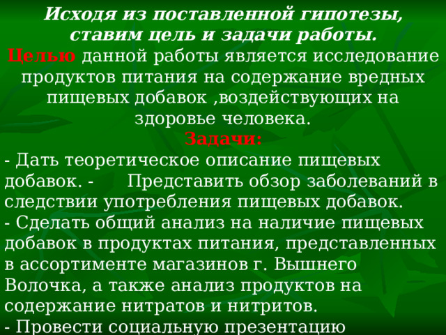 Исходя из поставленной гипотезы, ставим цель и задачи работы. Целью  данной работы является исследование продуктов питания на содержание вредных пищевых добавок ,воздействующих на здоровье человека. Задачи: - Дать теоретическое описание пищевых добавок. - Представить обзор заболеваний в следствии употребления пищевых добавок. - Сделать общий анализ на наличие пищевых добавок в продуктах питания, представленных в ассортименте магазинов г. Вышнего Волочка, а также анализ продуктов на содержание нитратов и нитритов. - Провести социальную презентацию результатов исследования. 