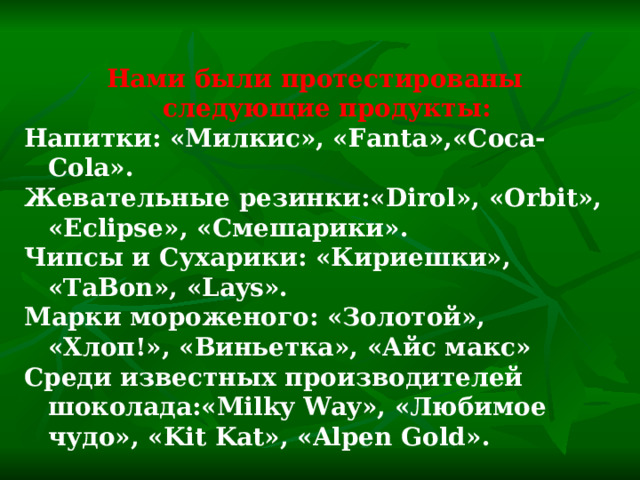 Нами были протестированы следующие продукты: Напитки: «Милкис», « Fanta »,« Coca-Cola ». Жевательные резинки:« Dirol », « Orbit », « Eclipse », «Смешарики». Чипсы и Сухарики: «Кириешки», « TaBon », « Lays ». Марки мороженого: «Золотой», «Хлоп!», «Виньетка», «Айс макс» Среди известных производителей шоколада:« Milky Way », «Любимое чудо», « Kit Kat », « Alpen Gold ». 