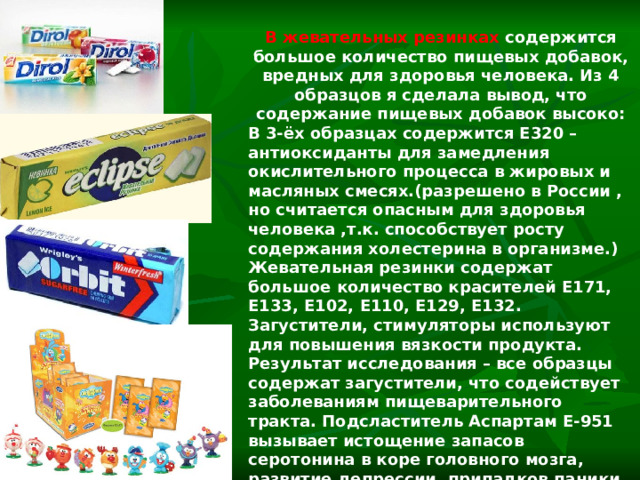 В жевательных резинках содержится большое количество пищевых добавок, вредных для здоровья человека. Из 4 образцов я сделала вывод, что содержание пищевых добавок высоко: В 3-ёх образцах содержится Е320 – антиоксиданты для замедления окислительного процесса в жировых и масляных смесях.(разрешено в России , но считается опасным для здоровья человека ,т.к. способствует росту содержания холестерина в организме.) Жевательная резинки содержат большое количество красителей Е171, Е133, Е102, Е110, Е129, Е132. Загустители, стимуляторы используют для повышения вязкости продукта. Результат исследования – все образцы содержат загустители, что содействует заболеваниям пищеварительного тракта. Подсластитель Аспартам Е-951 вызывает истощение запасов серотонина в коре головного мозга, развитие депрессии, припадков паники, насилия. 