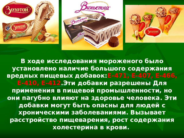 В ходе исследования мороженого было установлено наличие большого содержания вредных пищевых добавок: Е-471, Е-407, Е-466, Е-410, Е-412 .Эти добавки разрешены Для применения в пищевой промышленности, но они пагубно влияют на здоровье человека. Эти добавки могут быть опасны для людей с хроническими заболеваниями. Вызывает расстройство пищеварения, рост содержания холестерина в крови.  
