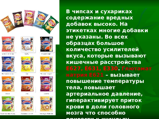 В чипсах и сухариках содержание вредных добавок высоко. На этикетках многие добавки не указаны. Во всех образцах большое количество усилителей вкуса, которые вызывают кишечные расстройства Е627, Е631, Е330 . Глютамат натрия Е621 – вызывает повышение температуры тела, повышает артериальное давление, гиперактивирует приток крови в доли головного мозга что способно привести к инсульту, вызывает носовое кровотечение. 