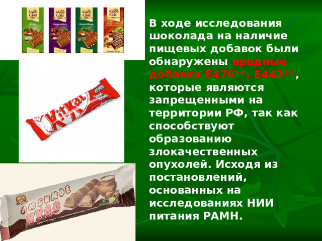 В ходе исследования шоколада на наличие пищевых добавок были обнаружены вредные добавки Е476**, Е442** , которые являются запрещенными на территории РФ, так как способствуют образованию злокачественных опухолей. Исходя из постановлений, основанных на исследованиях НИИ питания РАМН.  