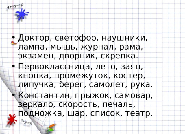 Доктор, светофор, наушники, лампа, мышь, журнал, рама, экзамен, дворник, скрепка. Первоклассница, лето, заяц, кнопка, промежуток, костер, липучка, берег, самолет, рука. Константин, прыжок, самовар, зеркало, скорость, печаль, подножка, шар, список, театр. 