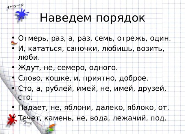 Наведем порядок Отмерь, раз, а, раз, семь, отрежь, один. И, кататься, саночки, любишь, возить, люби. Ждут, не, семеро, одного. Слово, кошке, и, приятно, доброе. Сто, а, рублей, имей, не, имей, друзей, сто. Падает, не, яблони, далеко, яблоко, от. Течет, камень, не, вода, лежачий, под. 