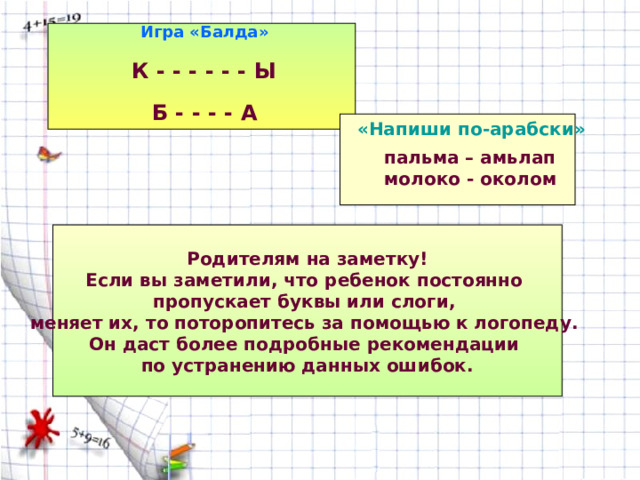 Игра «Балда» К - - - - - - Ы  Б - - - - А «Напиши по-арабски» пальма – амьлап молоко - околом Родителям на заметку! Если вы заметили, что ребенок постоянно пропускает буквы или слоги, меняет их, то поторопитесь за помощью к логопеду. Он даст более подробные рекомендации по устранению данных ошибок. 