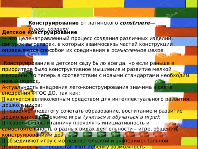 Конструирование от латинского construere — строю, создаю) Детское конструирование — это целенаправленный процесс создания различных изделий, фигурок и построек, в которых взаимосвязь частей конструкции определяется способом их соединения в осмысленное целое.  Конструирование в детском саду было всегда, но если раньше в приоритете было конструктивное мышление и развитие мелкой моторики, то теперь в соответствии с новыми стандартами необходим новый подход. Актуальность внедрения лего-конструирования значима в свете внедрения ФГОС ДО, так как:  является великолепным средством для интеллектуального развития дошкольников;  позволяет педагогу сочетать образование, воспитание и развитие дошкольников в режиме игры (учиться и обучаться в игре);  позволяет воспитаннику проявлять инициативность и самостоятельность в разных видах деятельности – игре, общении, конструировании и др.  объединяют игру с исследовательской и экспериментальной деятельностью, предоставляют ребенку возможность экспериментировать и созидать свой собственный мир, где нет границ. 