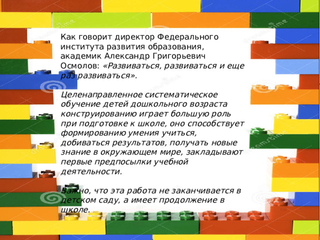 Как говорит директор Федерального института развития образования, академик Александр Григорьевич Осмолов: «Развиваться, развиваться и еще раз развиваться».  Целенаправленное систематическое обучение детей дошкольного возраста конструированию играет большую роль при подготовке к школе, оно способствует формированию умения учиться, добиваться результатов, получать новые знание в окружающем мире, закладывают первые предпосылки учебной деятельности.  Важно, что эта работа не заканчивается в детском саду, а имеет продолжение в школе. 