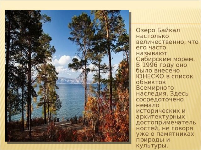 Озеро Байкал настолько величественно, что его часто называют Сибирским морем. В 1996 году оно было внесено ЮНЕСКО в список объектов Всемирного наследия. Здесь сосредоточено немало исторических и архитектурных достопримечательностей, не говоря уже о памятниках природы и культуры. 