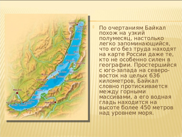 По очертаниям Байкал похож на узкий полумесяц, настолько легко запоминающийся, что его без труда находят на карте России даже те, кто не особенно силен в географии. Простершийся с юго-запада на северо-восток на целых 636 километров, Байкал словно протискивается между горными массивами, а его водная гладь находится на высоте более 450 метров над уровнем моря. 