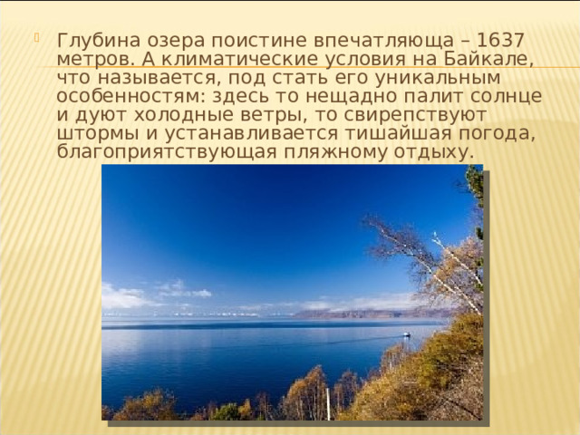 Глубина озера поистине впечатляюща – 1637 метров. А климатические условия на Байкале, что называется, под стать его уникальным особенностям: здесь то нещадно палит солнце и дуют холодные ветры, то свирепствуют штормы и устанавливается тишайшая погода, благоприятствующая пляжному отдыху. 