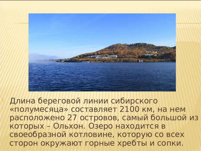 Длина береговой линии сибирского «полумесяца» составляет 2100 км, на нем расположено 27 островов, самый большой из которых – Ольхон. Озеро находится в своеобразной котловине, которую со всех сторон окружают горные хребты и сопки. 