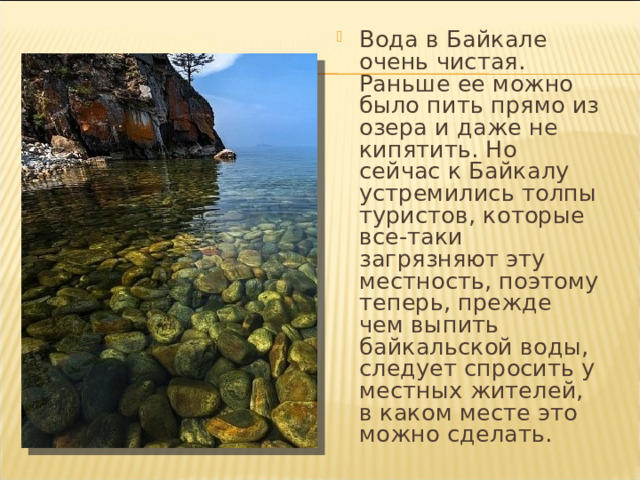 Вода в Байкале очень чистая. Раньше ее можно было пить прямо из озера и даже не кипятить. Но сейчас к Байкалу устремились толпы туристов, которые все-таки загрязняют эту местность, поэтому теперь, прежде чем выпить байкальской воды, следует спросить у местных жителей, в каком месте это можно сделать. 