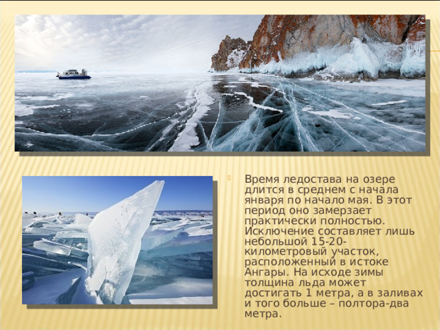 Время ледостава на озере длится в среднем с начала января по начало мая. В этот период оно замерзает практически полностью. Исключение составляет лишь небольшой 15-20-километровый участок, расположенный в истоке Ангары. На исходе зимы толщина льда может достигать 1 метра, а в заливах и того больше – полтора-два метра. 