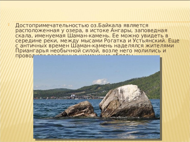 Достопримечательностью оз.Байкала является расположенная у озера, в истоке Ангары, заповедная скала, именуемая Шаман-камень. Ее можно увидеть в середине реки, между мысами Рогатка и Устьянский. Еще с античных времен Шаман-камень наделялся жителями Приангарья необычной силой, возле него молились и проводили различные шаманские обряды. 