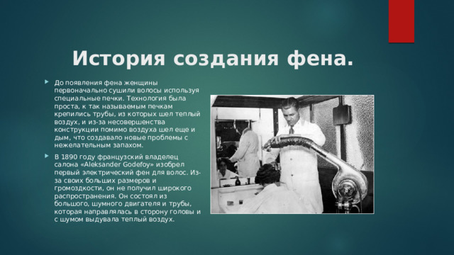   История создания фена. До появления фена женщины первоначально сушили волосы используя специальные печки. Технология была проста, к так называемым печкам крепились трубы, из которых шел теплый воздух, и из-за несовершенства конструкции помимо воздуха шел еще и дым, что создавало новые проблемы с нежелательным запахом. В 1890 году французский владелец салона «Aleksander Godefoy» изобрел первый электрический фен для волос. Из-за своих больших размеров и громоздкости, он не получил широкого распространения. Он состоял из большого, шумного двигателя и трубы, которая направлялась в сторону головы и с шумом выдувала теплый воздух. 