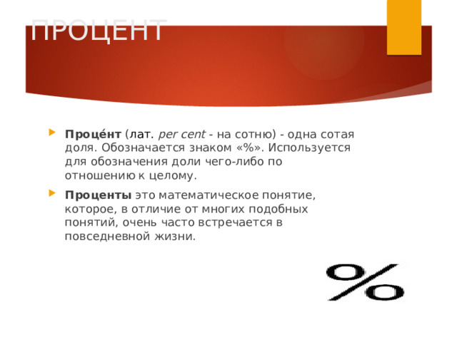 ПРОЦЕНТ Проце́нт ( лат.   per cent  - на сотню) - одна сотая доля. Обозначается знаком «%». Используется для обозначения доли чего-либо по отношению к целому. Проценты это математическое понятие, которое, в отличие от многих подобных понятий, очень часто встречается в повседневной жизни. 
