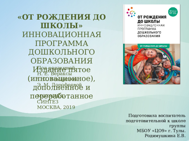 «ОТ РОЖДЕНИЯ ДО ШКОЛЫ»  ИННОВАЦИОННАЯ ПРОГРАММА ДОШКОЛЬНОГО ОБРАЗОВАНИЯ Издание пятое (инновационное), дополненное и переработанное Под редакцией Н. Е. Вераксы Т. С. Комаровой Э. М. Дорофеевой МОЗАИКА-СИНТЕЗ МОСКВА, 2019 Подготовила воспитатель подготовительной к школе группы  МБОУ «ЦО9» г. Тулы. Родимушкина Е.В. 