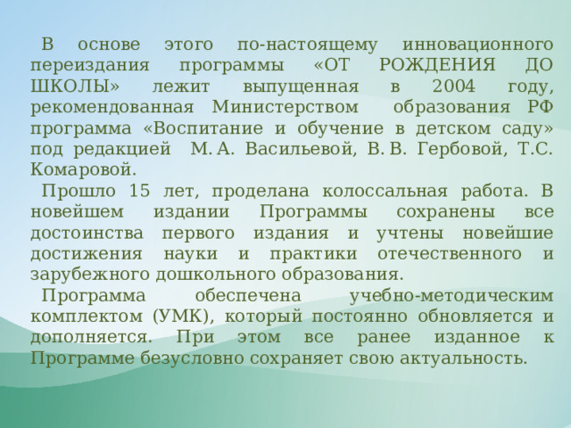 В основе этого по-настоящему инновационного переиздания программы «ОТ РОЖДЕНИЯ ДО ШКОЛЫ» лежит выпущенная в 2004 году, рекомендованная Министерством образования РФ программа «Воспитание и обучение в детском саду» под редакцией М. А. Васильевой, В. В. Гербовой, Т.С. Комаровой. Прошло 15 лет, проделана колоссальная работа. В новейшем издании Программы сохранены все достоинства первого издания и учтены новейшие достижения науки и практики отечественного и зарубежного дошкольного образования. Программа обеспечена учебно-методическим комплектом (УМК), который постоянно обновляется и дополняется. При этом все ранее изданное к Программе безусловно сохраняет свою актуальность. 
