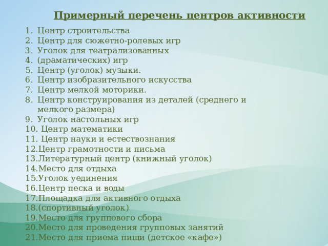 Примерный перечень центров активности Центр строительства Центр для сюжетно-ролевых игр Уголок для театрализованных (драматических) игр Центр (уголок) музыки. Центр изобразительного искусства Центр мелкой моторики. Центр конструирования из деталей (среднего и мелкого размера) Уголок настольных игр  Центр математики  Центр науки и естествознания Центр грамотности и письма Литературный центр (книжный уголок) Место для отдыха Уголок уединения Центр песка и воды Площадка для активного отдыха (спортивный уголок) Место для группового сбора Место для проведения групповых занятий Место для приема пищи (детское «кафе») 