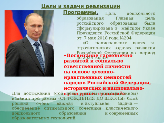 Цели и задачи реализации Программы . Главная Цель дошкольного образования Главная цель российского образования была сформулирована в  майском Указе Президента Российской Федерации от  7 мая 2018 года №204  «О  национальных целях и  стратегических задачах развития Российской Федерации на  период до 2024 года»: «Воспитание гармонично развитой и социально ответственной личности на основе духовно-нравственных ценностей народов Российской Федерации, исторических и национально-культурных традиций» Для достижения этой цели в пятом (инновационном) издании программы «ОТ РОЖДЕНИЯ ДО ШКОЛЫ» была решена очень важная и актуальная задача — обеспечение оптимального сочетания классического дошкольного образования и современных образовательных технологий. 