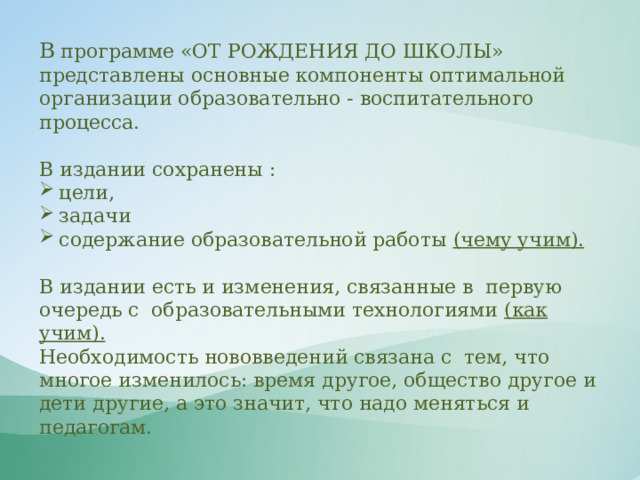 В  программе «ОТ РОЖДЕНИЯ ДО ШКОЛЫ» представлены основные компоненты оптимальной организации образовательно - воспитательного процесса. В издании сохранены : цели, задачи содержание образовательной работы (чему учим). В издании есть и изменения, связанные в  первую очередь с  образовательными технологиями (как учим). Необходимость нововведений связана с  тем, что многое изменилось: время другое, общество другое и дети другие, а это значит, что надо меняться и педагогам.  