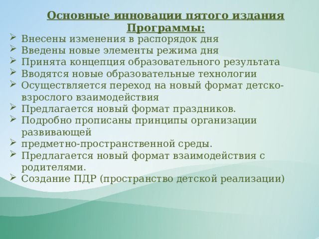 Основные инновации пятого издания Программы: Внесены изменения в распорядок дня Введены новые элементы режима дня Принята концепция образовательного результата Вводятся новые образовательные технологии Осуществляется переход на новый формат детско-взрослого взаимодействия Предлагается новый формат праздников. Подробно прописаны принципы организации развивающей предметно-пространственной среды. Предлагается новый формат взаимодействия с  родителями. Создание ПДР (пространство детской реализации) 