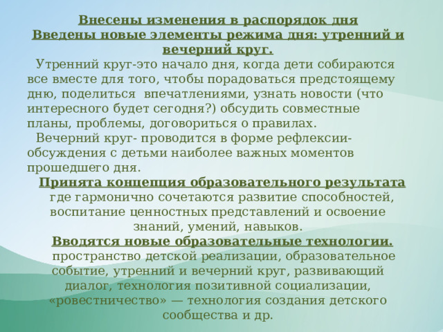 Внесены изменения в распорядок дня Введены новые элементы режима дня: утренний и вечерний круг. Утренний круг-это начало дня, когда дети собираются все вместе для того, чтобы порадоваться предстоящему дню, поделиться впечатлениями, узнать новости (что интересного будет сегодня?) обсудить совместные планы, проблемы, договориться о правилах. Вечерний круг- проводится в форме рефлексии- обсуждения с детьми наиболее важных моментов прошедшего дня. Принята концепция образовательного результата где гармонично сочетаются развитие способностей, воспитание ценностных представлений и освоение знаний, умений, навыков. Вводятся новые образовательные технологии.  пространство детской реализации, образовательное событие, утренний и вечерний круг, развивающий диалог, технология позитивной социализации, «ровестничество» — технология создания детского сообщества и др.   