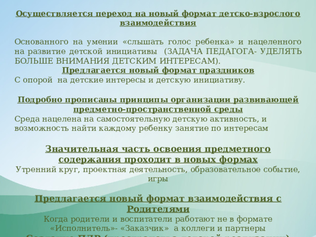 Осуществляется переход на новый формат детско-взрослого взаимодействия  Основанного на умении «слышать голос ребенка» и нацеленного на развитие детской инициативы (ЗАДАЧА ПЕДАГОГА- УДЕЛЯТЬ БОЛЬШЕ ВНИМАНИЯ ДЕТСКИМ ИНТЕРЕСАМ). Предлагается новый формат праздников С опорой на детские интересы и детскую инициативу.  Подробно прописаны принципы организации развивающей предметно-пространственной среды Среда нацелена на самостоятельную детскую активность, и возможность найти каждому ребенку занятие по интересам  Значительная часть освоения предметного содержания проходит в новых формах Утренний круг, проектная деятельность, образовательное событие, игры Предлагается новый формат взаимодействия с Родителями Когда родители и воспитатели работают не в формате «Исполнитель»- «Заказчик» а коллеги и партнеры Создание ПДР (пространства детской реализации) Взрослый следует за ребенком помогая его активности.    