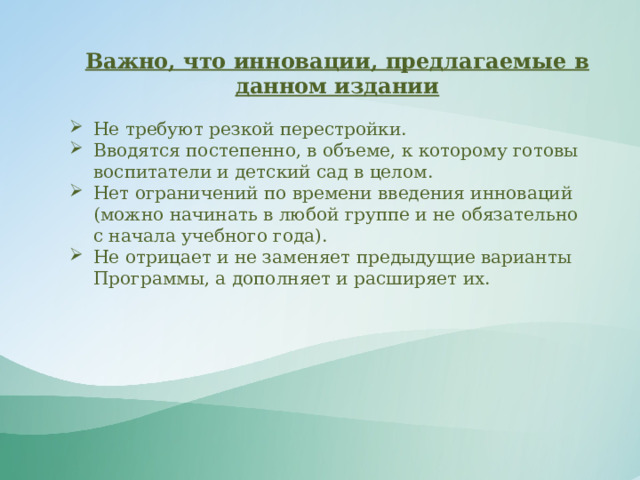 Важно, что инновации, предлагаемые в данном издании Не требуют резкой перестройки. Вводятся постепенно, в объеме, к которому готовы воспитатели и детский сад в целом. Нет ограничений по времени введения инноваций (можно начинать в любой группе и не обязательно с начала учебного года). Не отрицает и не заменяет предыдущие варианты Программы, а дополняет и расширяет их. 