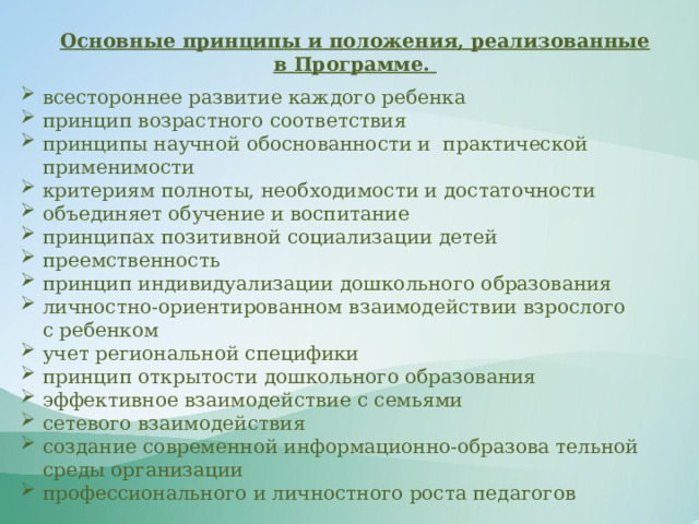 Основные принципы и положения, реализованные в Программе. всестороннее развитие каждого ребенка принцип возрастного соответствия принципы научной обоснованности и  практической применимости  критериям полноты, необходимости и достаточности объединяет обучение и воспитание принципах позитивной социализации детей преемственность принцип индивидуализации дошкольного образования личностно-ориентированном взаимодействии взрослого с ребенком учет региональной специфики принцип открытости дошкольного образования эффективное взаимодействие с семьями сетевого взаимодействия создание современной информационно-образова тельной среды организации профессионального и личностного роста педагогов 