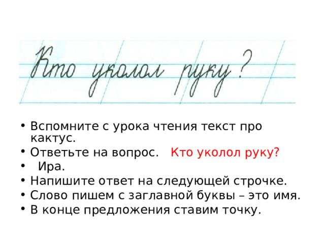 Вспомните с урока чтения текст про кактус. Ответьте на вопрос. Кто уколол руку?  Ира. Напишите ответ на следующей строчке. Слово пишем с заглавной буквы – это имя. В конце предложения ставим точку. 