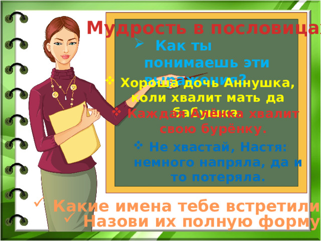 Мудрость в пословицах  Как ты понимаешь эти выражения? Хороша дочь Аннушка, коли хвалит мать да бабушка. Каждая Алёнка хвалит свою бурёнку. Не хвастай, Настя: немного напряла, да и то потеряла. Какие имена тебе встретились? Назови их полную форму. 
