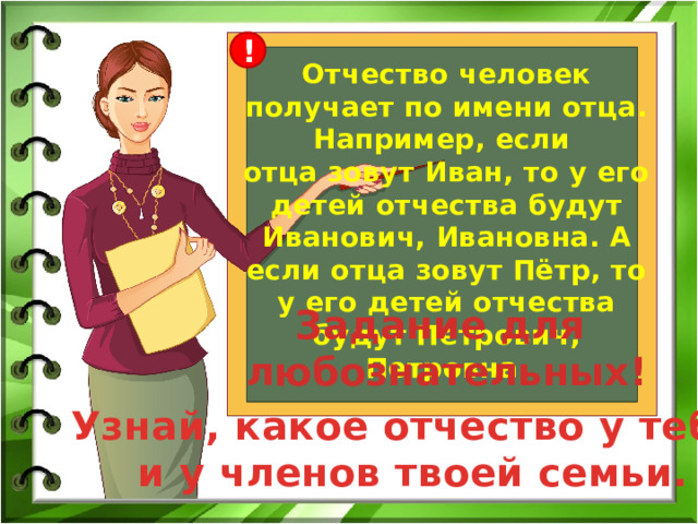 ! Отчество человек получает по имени отца. Например, если отца зовут Иван, то у его детей отчества будут Иванович, Ивановна. А если отца зовут Пётр, то у его детей отчества будут Петрович, Петровна. Задание для любознательных! Узнай, какое отчество у тебя  и у членов твоей семьи. 