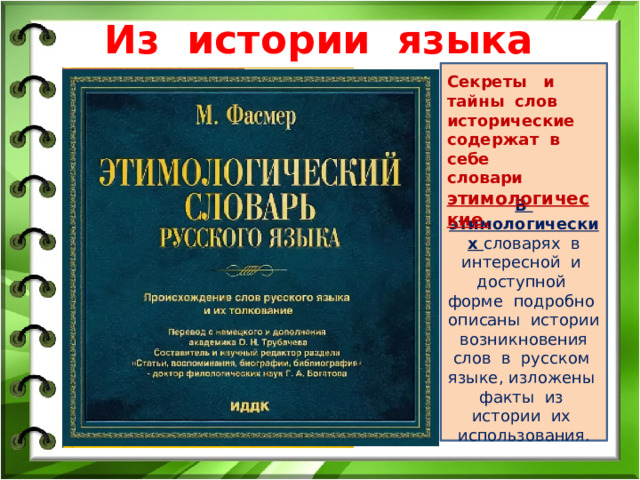 Из истории языка В этимологических словарях в интересной и доступной форме подробно описаны истории возникновения слов в русском языке, изложены факты из истории их использования. Секреты и тайны слов исторические содержат в себе словари этимологические. 