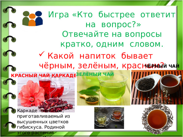 Игра «Кто быстрее ответит на вопрос?»  Отвечайте на вопросы кратко, одним словом. Какой напиток бывает чёрным, зелёным, красным? ЧЁРНЫЙ ЧАЙ ЗЕЛЁНЫЙ ЧАЙ КРАСНЫЙ ЧАЙ КАРКАДЕ Каркаде – напиток, приготавливаемый из высушенных цветков гибискуса. Родиной этого растения считается Индия 