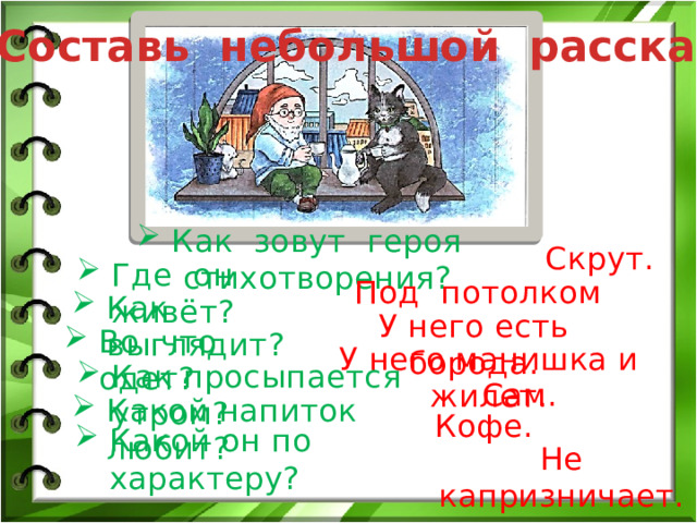 Составь небольшой рассказ. Как зовут героя стихотворения? Скрут. Где он живёт? Под потолком Как выглядит? У него есть борода. Во что одет? У него манишка и жилет. Как просыпается утром? Сам. Какой напиток любит? Кофе. Какой он по характеру? Не капризничает. 