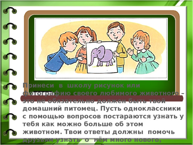 Принеси в школу рисунок или фотографию своего любимого животного – это не обязательно должен быть твой домашний питомец. Пусть одноклассники с помощью вопросов постараются узнать у тебя как можно больше об этом животном. Твои ответы должны помочь друзьям узнать о нём много нового, понять, за что ты любишь именно это животное. 