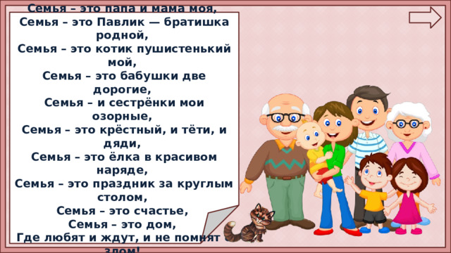  Семья – это МЫ. Семья – это я, Семья – это папа и мама моя, Семья – это Павлик — братишка родной, Семья – это котик пушистенький мой, Семья – это бабушки две дорогие, Семья – и сестрёнки мои озорные, Семья – это крёстный, и тёти, и дяди, Семья – это ёлка в красивом наряде, Семья – это праздник за круглым столом, Семья – это счастье, Семья – это дом, Где любят и ждут, и не помнят о злом!  