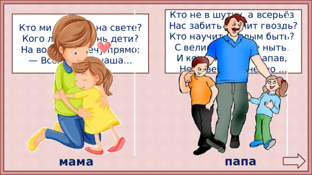 Кто не в шутку, а всерьёз Нас забить научит гвоздь? Кто научит смелым быть? С велика упав, не ныть, И коленку расцарапав, Не реветь? Конечно ... Кто милее всех на свете? Кого любят очень дети? На вопрос отвечу прямо: — Всех милее наша... папа мама 