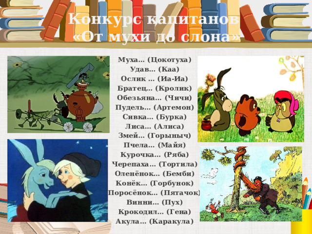 Конкурс капитанов  «От мухи до слона» Муха… (Цокотуха) Удав… (Каа) Ослик … (Иа-Иа) Братец… (Кролик) Обезьяна… (Чичи) Пудель… (Артемон) Сивка… (Бурка) Лиса… (Алиса) Змей… (Горыныч) Пчела… (Майя) Курочка… (Ряба) Черепаха… (Тортила) Оленёнок… (Бемби) Конёк… (Горбунок) Поросёнок… (Пятачок) Винни… (Пух) Крокодил… (Гена) Акула… (Каракула) 