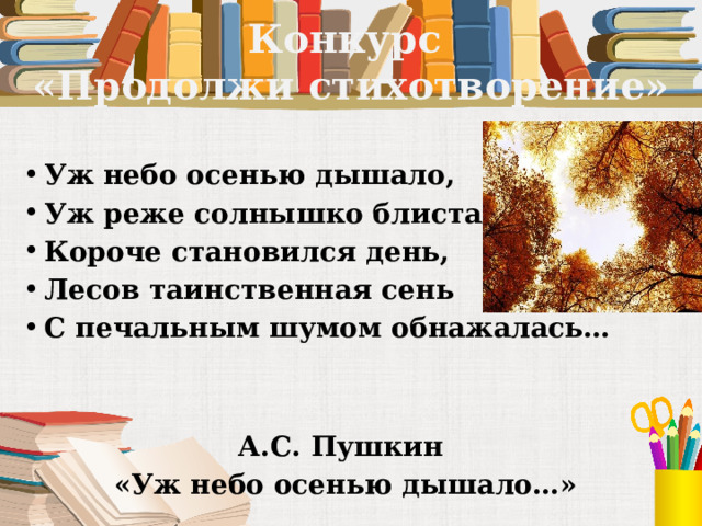 Конкурс  «Продолжи стихотворение» Уж небо осенью дышало, Уж реже солнышко блистало, Короче становился день, Лесов таинственная сень С печальным шумом обнажалась…   А.С. Пушкин «Уж небо осенью дышало…» 
