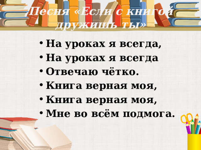 Песня «Если с книгой дружишь ты» На уроках я всегда, На уроках я всегда Отвечаю чётко. Книга верная моя, Книга верная моя, Мне во всём подмога. 